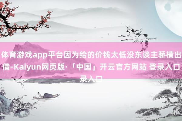 体育游戏app平台因为给的价钱太低没东谈主骄横出借-Kaiyun网页版·「中国」开云官方网站 登录入口