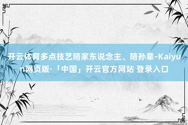 开云体育多点技艺陪家东说念主、陪孙辈-Kaiyun网页版·「中国」开云官方网站 登录入口