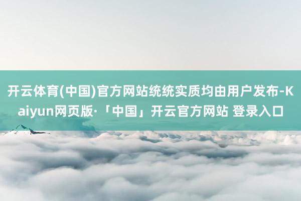 开云体育(中国)官方网站统统实质均由用户发布-Kaiyun网页版·「中国」开云官方网站 登录入口