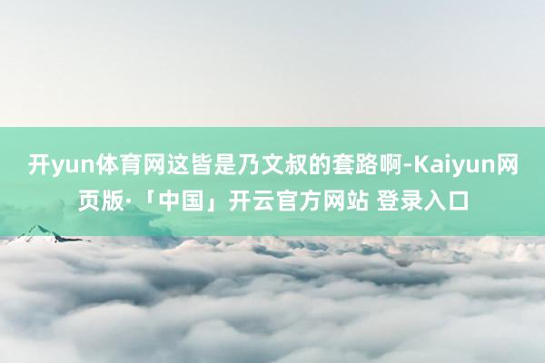 开yun体育网这皆是乃文叔的套路啊-Kaiyun网页版·「中国」开云官方网站 登录入口