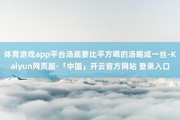 体育游戏app平台汤底要比平方喝的汤略咸一丝-Kaiyun网