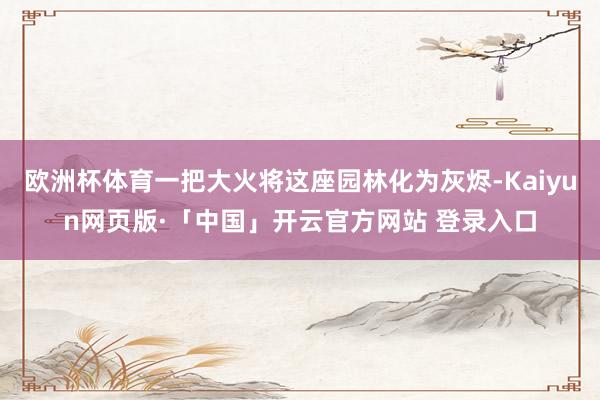欧洲杯体育一把大火将这座园林化为灰烬-Kaiyun网页版·「中国」开云官方网站 登录入口