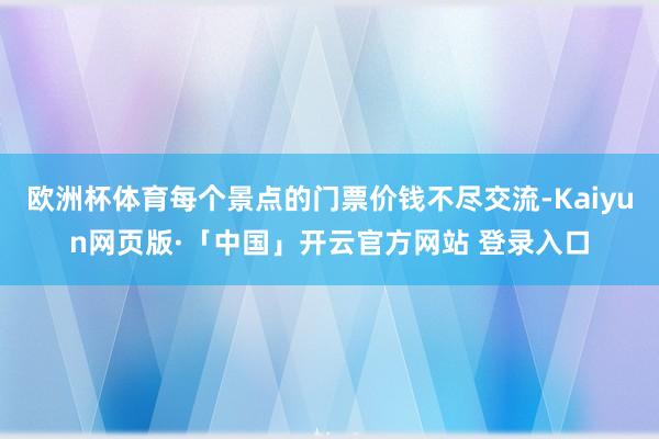 欧洲杯体育每个景点的门票价钱不尽交流-Kaiyun网页版·「中国」开云官方网站 登录入口
