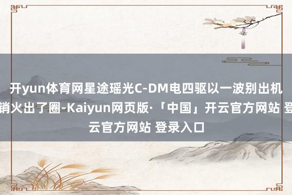 开yun体育网星途瑶光C-DM电四驱以一波别出机杼的营销火出了圈-Kaiyun网页版·「中国」开云官方网站 登录入口