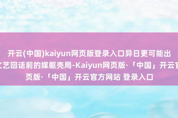 开云(中国)kaiyun网页版登录入口异日更可能出现的是一种回到文艺回话前的媒躯壳局-Kaiyun网页版·「中国」开云官方网站 登录入口