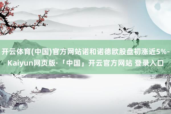 开云体育(中国)官方网站诺和诺德欧股盘初涨近5%-Kaiyun网页版·「中国」开云官方网站 登录入口