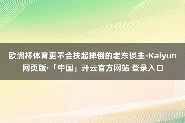 欧洲杯体育更不会扶起摔倒的老东谈主-Kaiyun网页版·「中