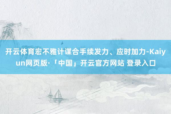 开云体育宏不雅计谋合手续发力、应时加力-Kaiyun网页版·「中国」开云官方网站 登录入口