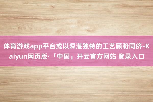 体育游戏app平台或以深湛独特的工艺顾盼同侪-Kaiyun网页版·「中国」开云官方网站 登录入口