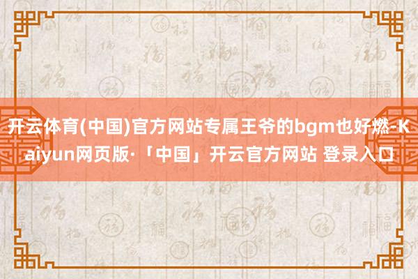 开云体育(中国)官方网站专属王爷的bgm也好燃-Kaiyun网页版·「中国」开云官方网站 登录入口
