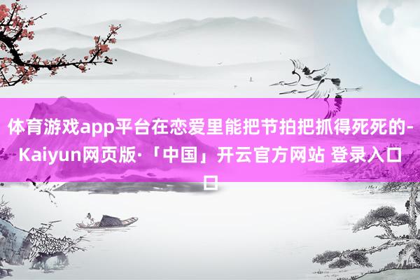 体育游戏app平台在恋爱里能把节拍把抓得死死的-Kaiyun网页版·「中国」开云官方网站 登录入口