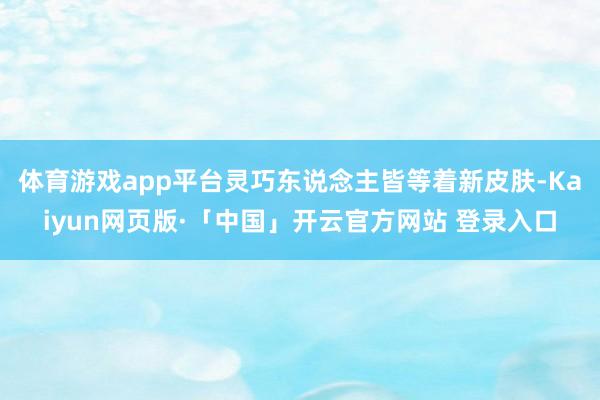 体育游戏app平台灵巧东说念主皆等着新皮肤-Kaiyun网页版·「中国」开云官方网站 登录入口