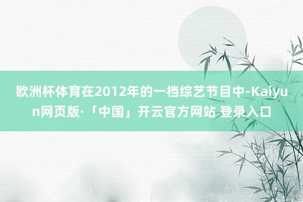 欧洲杯体育在2012年的一档综艺节目中-Kaiyun网页版·「中国」开云官方网站 登录入口
