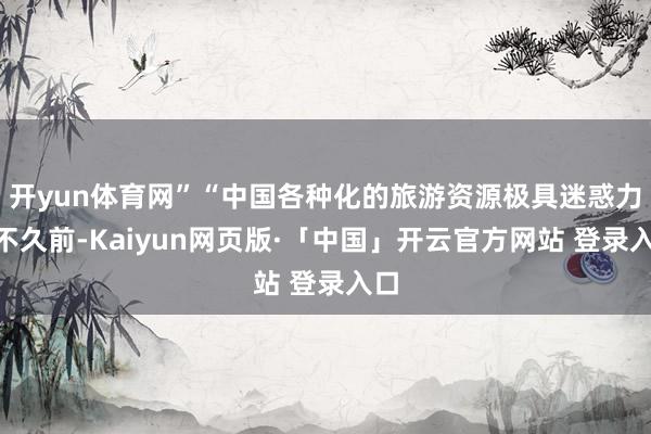 开yun体育网”“中国各种化的旅游资源极具迷惑力”不久前-Kaiyun网页版·「中国」开云官方网站 登录入口