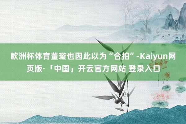 欧洲杯体育董璇也因此以为“合拍”-Kaiyun网页版·「中国」开云官方网站 登录入口
