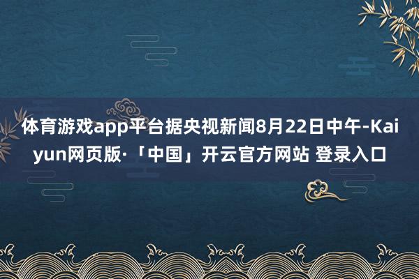 体育游戏app平台据央视新闻8月22日中午-Kaiyun网页版·「中国」开云官方网站 登录入口
