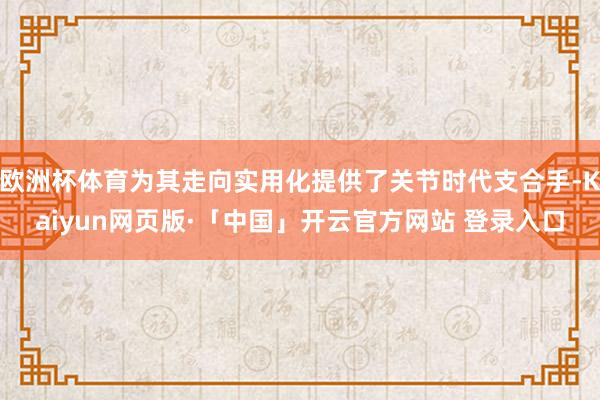 欧洲杯体育为其走向实用化提供了关节时代支合手-Kaiyun网页版·「中国」开云官方网站 登录入口