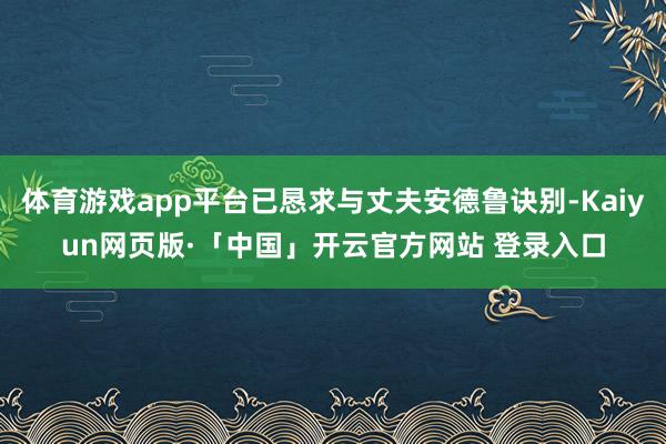 体育游戏app平台已恳求与丈夫安德鲁诀别-Kaiyun网页版·「中国」开云官方网站 登录入口