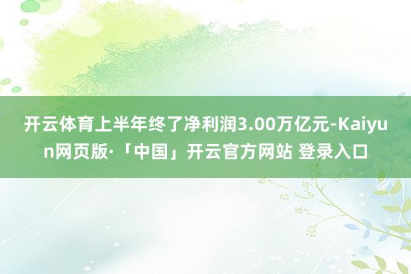 开云体育上半年终了净利润3.00万亿元-Kaiyun网页版·「中国」开云官方网站 登录入口