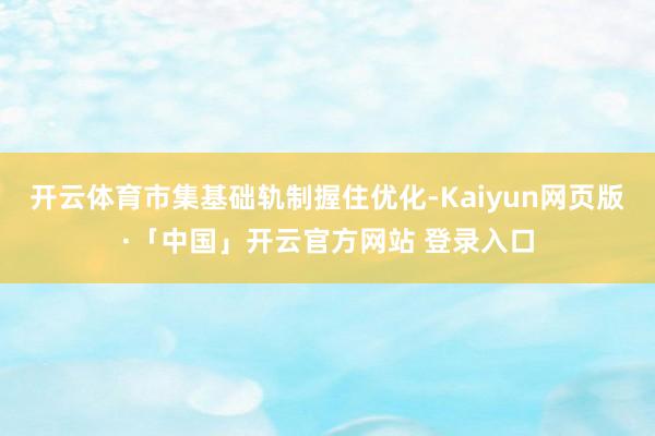 开云体育市集基础轨制握住优化-Kaiyun网页版·「中国」开