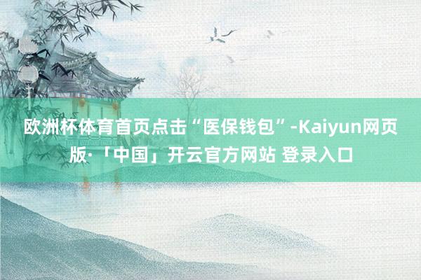 欧洲杯体育首页点击“医保钱包”-Kaiyun网页版·「中国」
