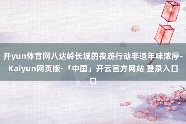 开yun体育网八达岭长城的夜游行动非遗年味浓厚-Kaiyun网页版·「中国」开云官方网站 登录入口
