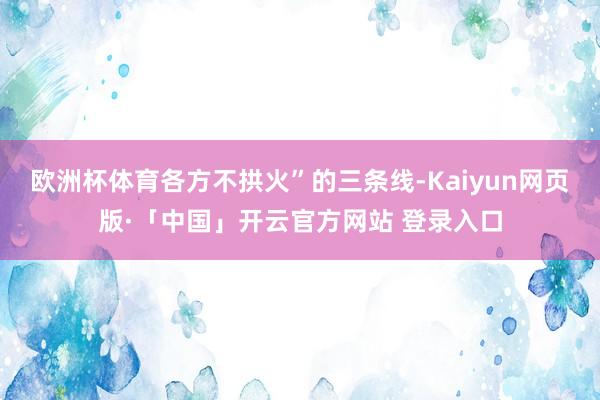 欧洲杯体育各方不拱火”的三条线-Kaiyun网页版·「中国」
