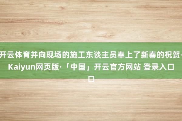 开云体育并向现场的施工东谈主员奉上了新春的祝贺-Kaiyun网页版·「中国」开云官方网站 登录入口