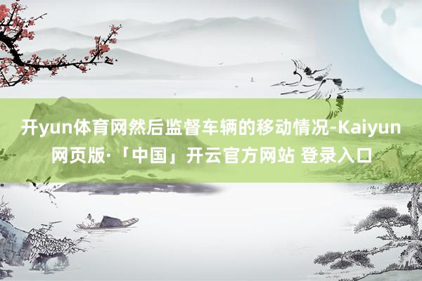 开yun体育网然后监督车辆的移动情况-Kaiyun网页版·「中国」开云官方网站 登录入口