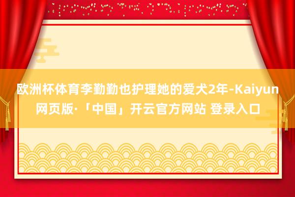 欧洲杯体育李勤勤也护理她的爱犬2年-Kaiyun网页版·「中国」开云官方网站 登录入口