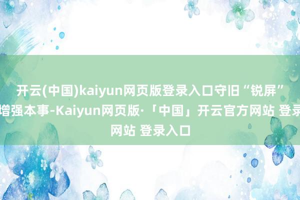 开云(中国)kaiyun网页版登录入口守旧“锐屏”显现增强本事-Kaiyun网页版·「中国」开云官方网站 登录入口