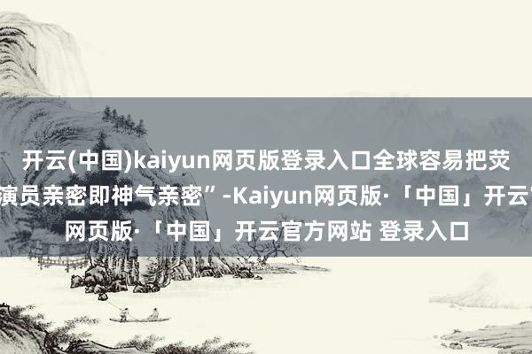 开云(中国)kaiyun网页版登录入口全球容易把荧幕上的亲密当作“演员亲密即神气亲密”-Kaiyun网页版·「中国」开云官方网站 登录入口