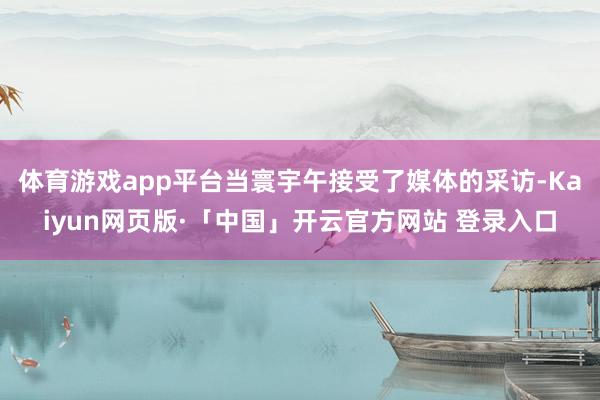 体育游戏app平台当寰宇午接受了媒体的采访-Kaiyun网页版·「中国」开云官方网站 登录入口