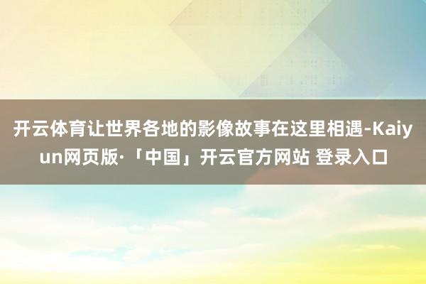 开云体育让世界各地的影像故事在这里相遇-Kaiyun网页版·「中国」开云官方网站 登录入口