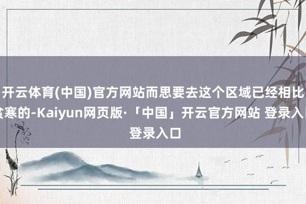 开云体育(中国)官方网站而思要去这个区域已经相比贫寒的-Kaiyun网页版·「中国」开云官方网站 登录入口