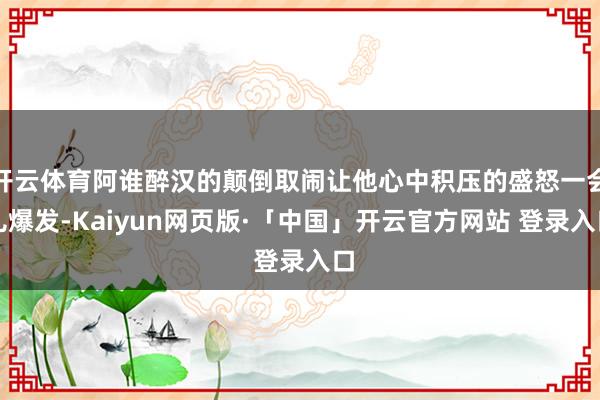 开云体育阿谁醉汉的颠倒取闹让他心中积压的盛怒一会儿爆发-Kaiyun网页版·「中国」开云官方网站 登录入口