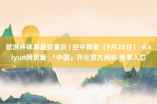 欧洲杯体育晨安重庆 | 空中舞者【9月28日】-Kaiyun网页版·「中国」开云官方网站 登录入口