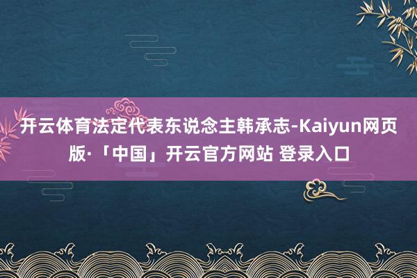 开云体育法定代表东说念主韩承志-Kaiyun网页版·「中国」开云官方网站 登录入口