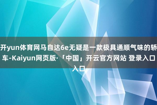 开yun体育网马自达6e无疑是一款极具通顺气味的轿车-Kaiyun网页版·「中国」开云官方网站 登录入口