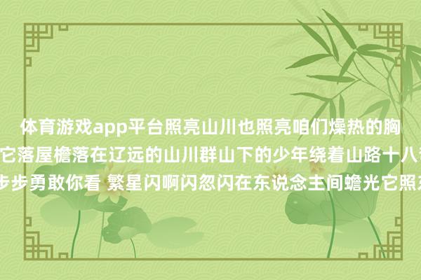 体育游戏app平台照亮山川也照亮咱们燥热的胸膛《月亮照山川》蟾光它落屋檐落在辽远的山川群山下的少年绕着山路十八弯他的身影淡淡 却是步步勇敢你看 繁星闪啊闪忽闪在东说念主间蟾光它照东说念主眠照亮辽远的群山一齐驱驰上前破晓光泽多细心《玉盘》玉盘玉盘 那孩子正昂首凝望请仙鹤来访 直驾九天上玉盘玉盘 那玉阙是否有谜底玉盘玉盘 那大圣取经何时还玉盘玉盘 那孩子何时越过天上万重山漫漫 向星汉《十五的月亮》十五