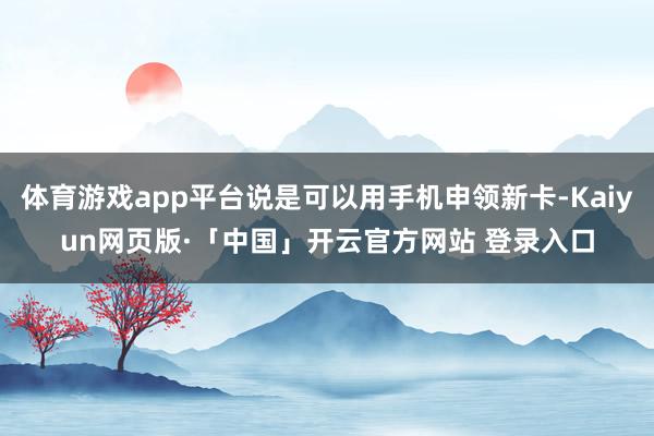 体育游戏app平台说是可以用手机申领新卡-Kaiyun网页版·「中国」开云官方网站 登录入口
