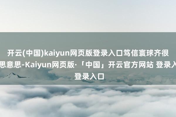 开云(中国)kaiyun网页版登录入口笃信寰球齐很意思意思-Kaiyun网页版·「中国」开云官方网站 登录入口