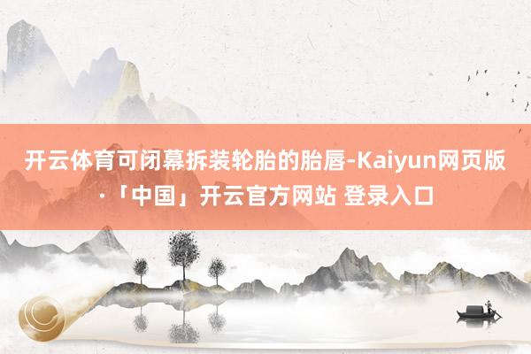 开云体育可闭幕拆装轮胎的胎唇-Kaiyun网页版·「中国」开云官方网站 登录入口