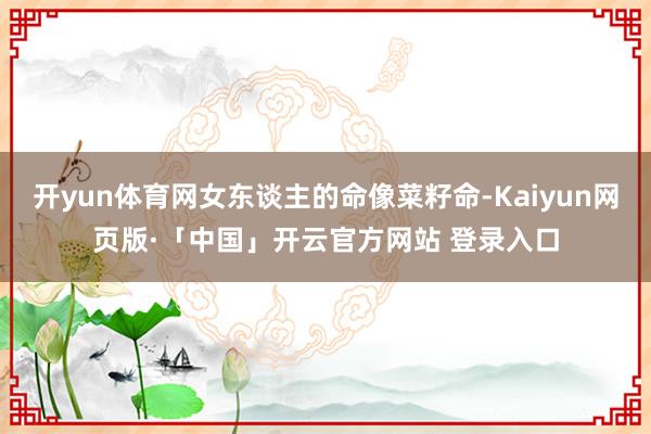 开yun体育网女东谈主的命像菜籽命-Kaiyun网页版·「中国」开云官方网站 登录入口