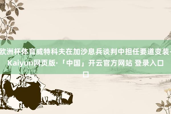 欧洲杯体育威特科夫在加沙息兵谈判中担任要道变装-Kaiyun