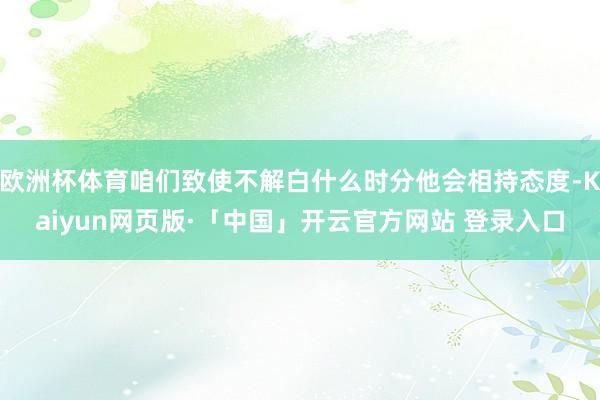 欧洲杯体育咱们致使不解白什么时分他会相持态度-Kaiyun网