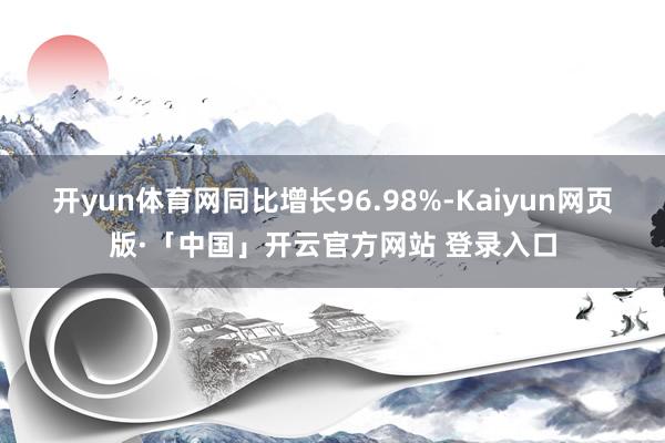开yun体育网同比增长96.98%-Kaiyun网页版·「中国」开云官方网站 登录入口