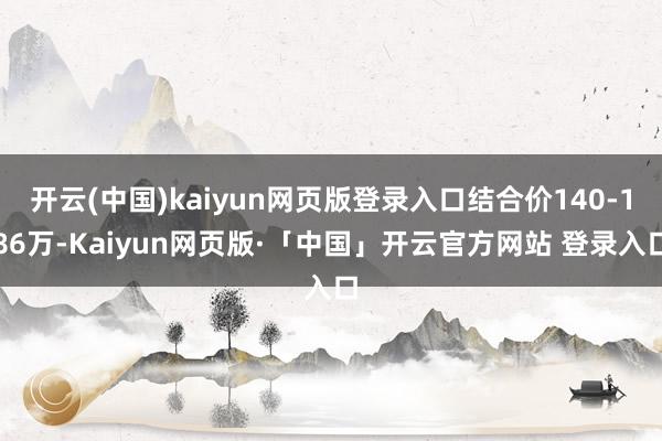 开云(中国)kaiyun网页版登录入口结合价140-186万-Kaiyun网页版·「中国」开云官方网站 登录入口