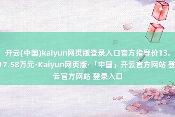 开云(中国)kaiyun网页版登录入口官方指导价13.58万-17.58万元-Kaiyun网页版·「中国」开云官方网站 登录入口