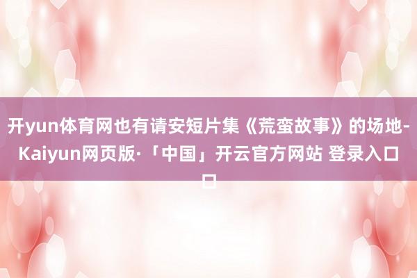 开yun体育网也有请安短片集《荒蛮故事》的场地-Kaiyun网页版·「中国」开云官方网站 登录入口